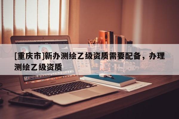 [重庆市]新办测绘乙级资质需要配备，办理测绘乙级资质