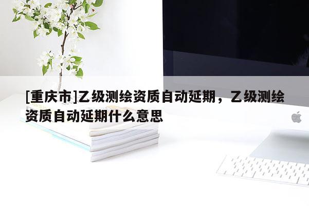 [重庆市]乙级测绘资质自动延期，乙级测绘资质自动延期什么意思