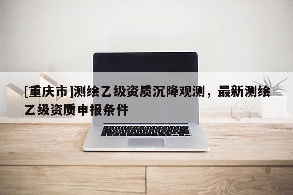 [重庆市]测绘乙级资质沉降观测，最新测绘乙级资质申报条件