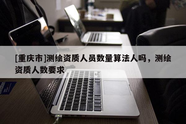 [重庆市]测绘资质人员数量算法人吗，测绘资质人数要求