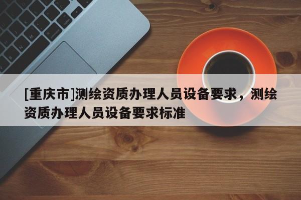 [重庆市]测绘资质办理人员设备要求，测绘资质办理人员设备要求标准