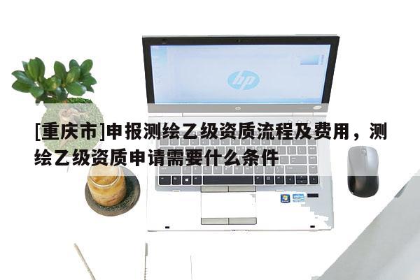 [重庆市]申报测绘乙级资质流程及费用，测绘乙级资质申请需要什么条件