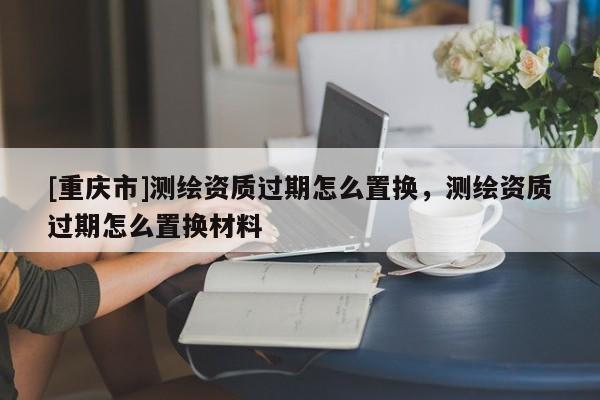 [重庆市]测绘资质过期怎么置换，测绘资质过期怎么置换材料