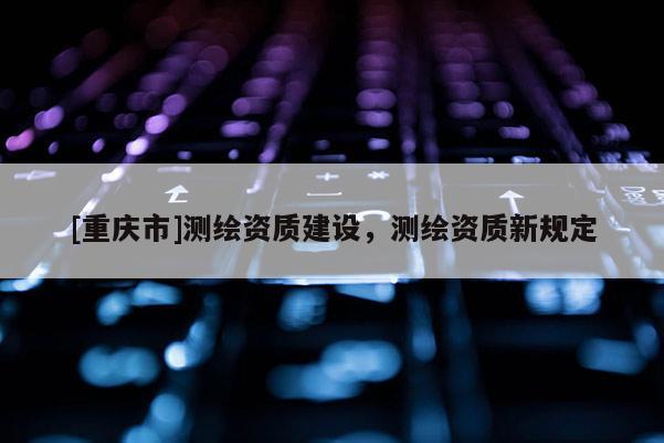 [重庆市]测绘资质建设，测绘资质新规定