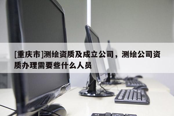 [重庆市]测绘资质及成立公司，测绘公司资质办理需要些什么人员