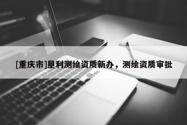 [重庆市]垦利测绘资质新办，测绘资质审批