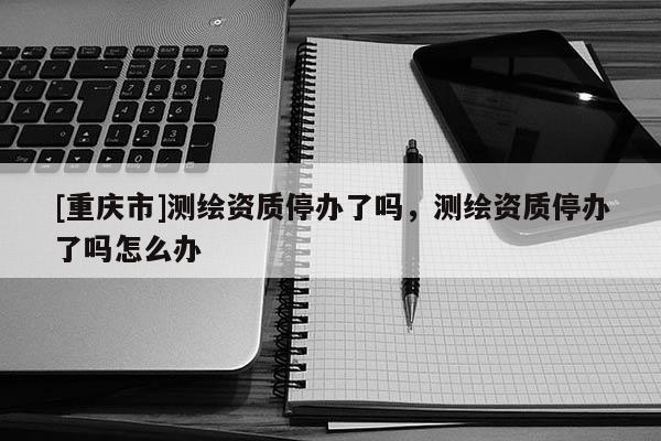 [重庆市]测绘资质停办了吗，测绘资质停办了吗怎么办