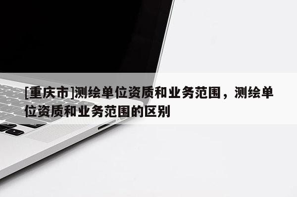 [重庆市]测绘单位资质和业务范围，测绘单位资质和业务范围的区别