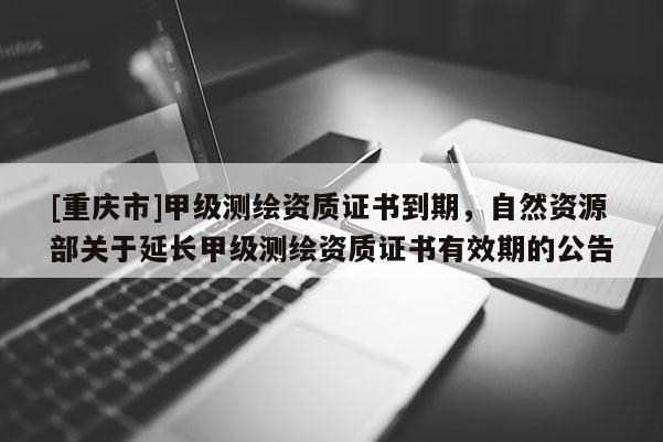 [重庆市]甲级测绘资质证书到期，自然资源部关于延长甲级测绘资质证书有效期的公告