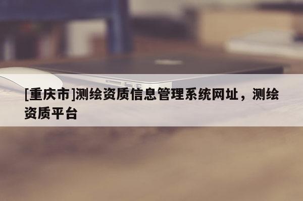 [重庆市]测绘资质信息管理系统网址，测绘资质平台