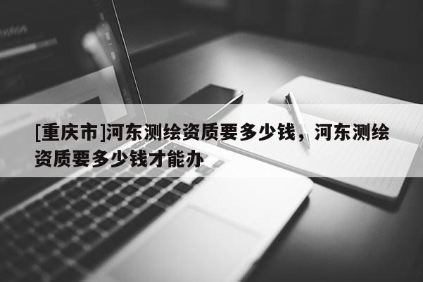 [重庆市]河东测绘资质要多少钱，河东测绘资质要多少钱才能办