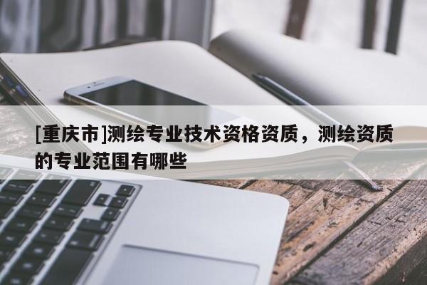 [重庆市]测绘专业技术资格资质，测绘资质的专业范围有哪些