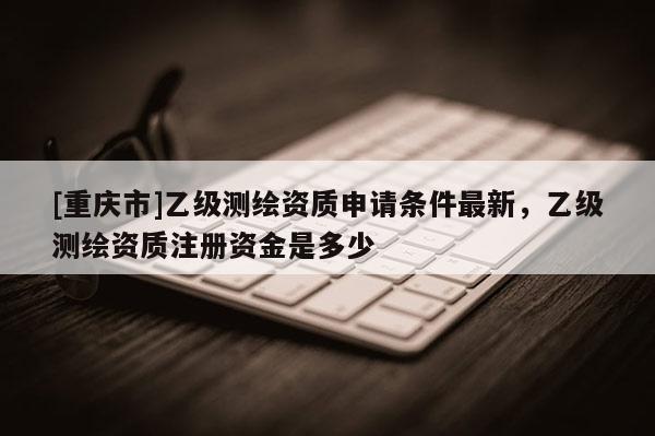 [重庆市]乙级测绘资质申请条件最新，乙级测绘资质注册资金是多少