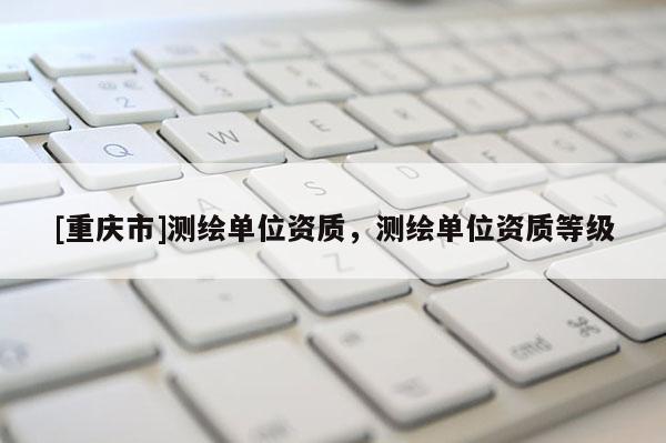 [重庆市]测绘单位资质，测绘单位资质等级