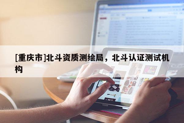 [重庆市]北斗资质测绘局，北斗认证测试机构