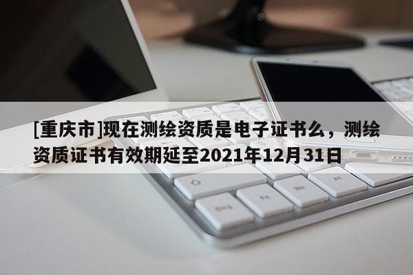 [重庆市]现在测绘资质是电子证书么，测绘资质证书有效期延至2021年12月31日