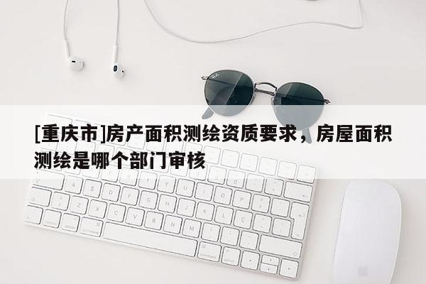 [重庆市]房产面积测绘资质要求，房屋面积测绘是哪个部门审核
