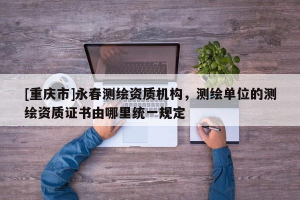 [重庆市]永春测绘资质机构，测绘单位的测绘资质证书由哪里统一规定