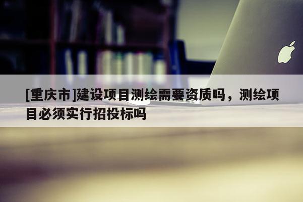 [重庆市]建设项目测绘需要资质吗，测绘项目必须实行招投标吗