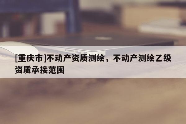 [重庆市]不动产资质测绘，不动产测绘乙级资质承接范围