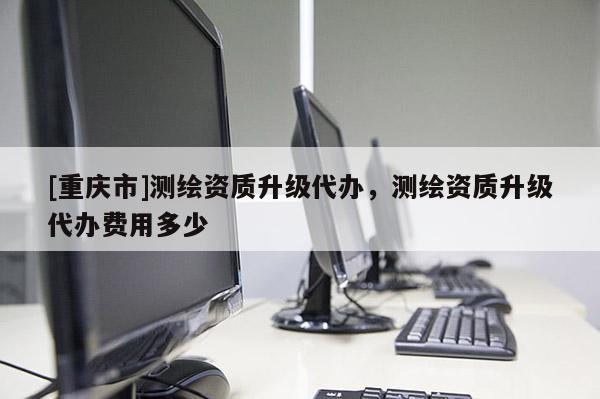 [重庆市]测绘资质升级代办，测绘资质升级代办费用多少