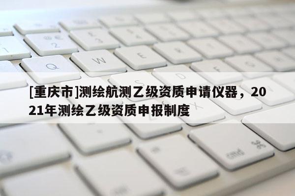 [重庆市]测绘航测乙级资质申请仪器，2021年测绘乙级资质申报制度