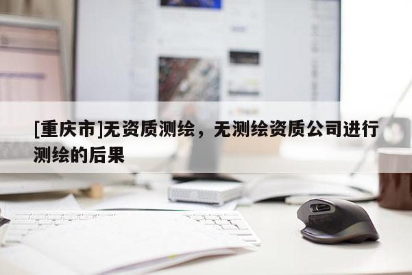 [重庆市]无资质测绘，无测绘资质公司进行测绘的后果