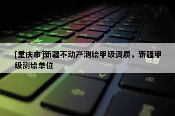 [重庆市]新疆不动产测绘甲级资质，新疆甲级测绘单位