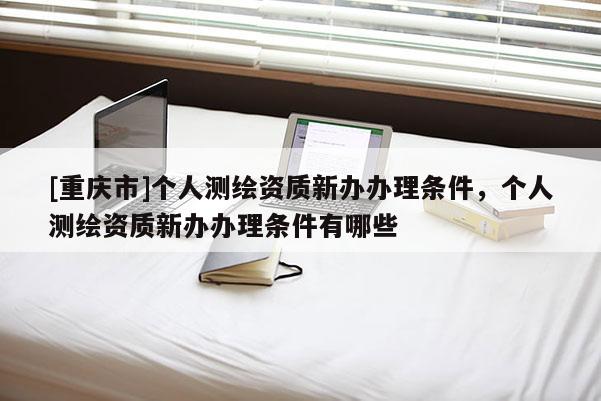 [重庆市]个人测绘资质新办办理条件，个人测绘资质新办办理条件有哪些