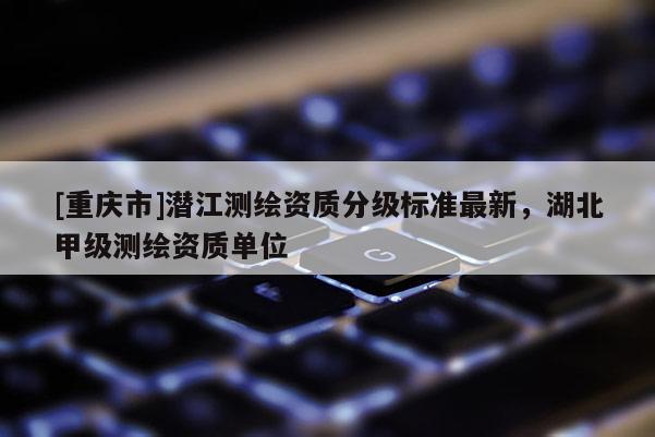 [重庆市]潜江测绘资质分级标准最新，湖北甲级测绘资质单位