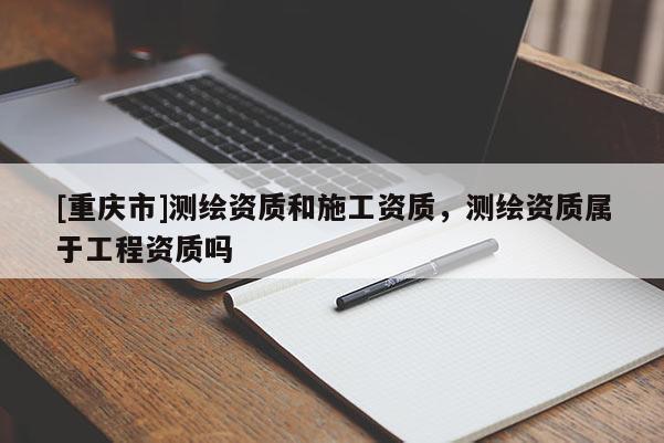 [重庆市]测绘资质和施工资质，测绘资质属于工程资质吗