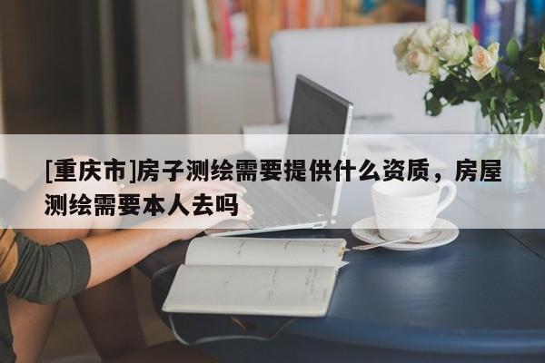 [重庆市]房子测绘需要提供什么资质，房屋测绘需要本人去吗