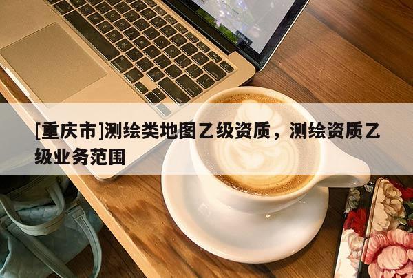 [重庆市]测绘类地图乙级资质，测绘资质乙级业务范围
