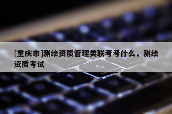 [重庆市]测绘资质管理类联考考什么，测绘资质考试