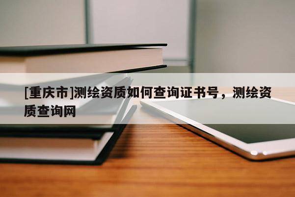 [重庆市]测绘资质如何查询证书号，测绘资质查询网