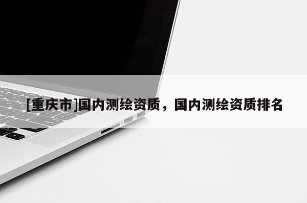 [重庆市]国内测绘资质，国内测绘资质排名