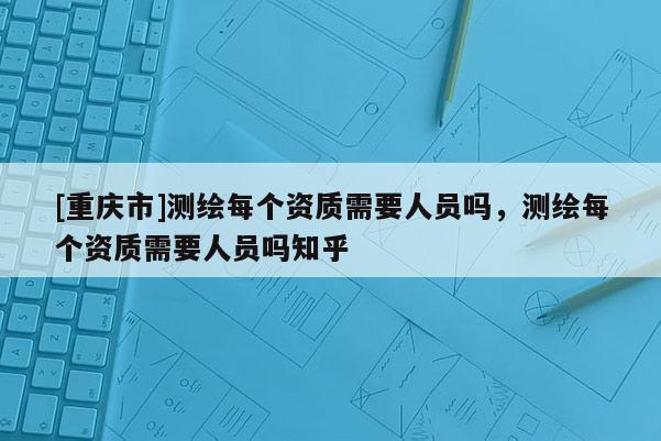 [重庆市]测绘每个资质需要人员吗，测绘每个资质需要人员吗知乎