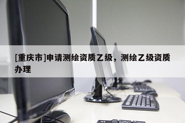 [重庆市]申请测绘资质乙级，测绘乙级资质办理