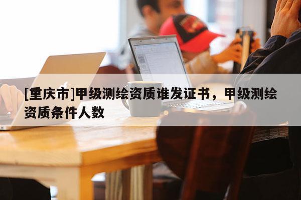 [重庆市]甲级测绘资质谁发证书，甲级测绘资质条件人数