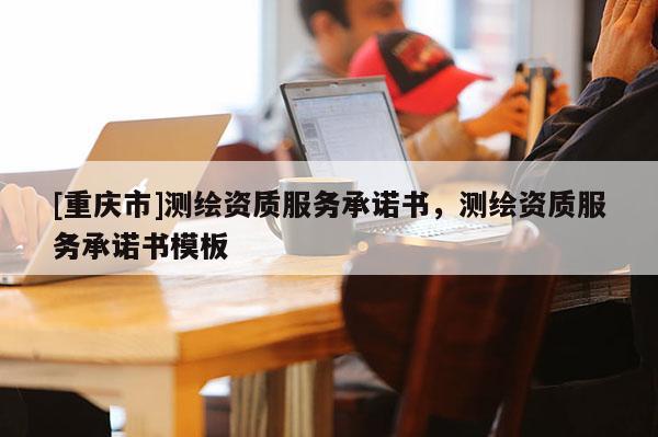 [重庆市]测绘资质服务承诺书，测绘资质服务承诺书模板