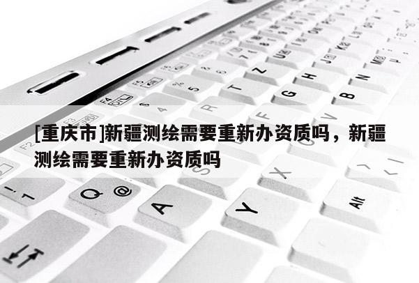 [重庆市]新疆测绘需要重新办资质吗，新疆测绘需要重新办资质吗