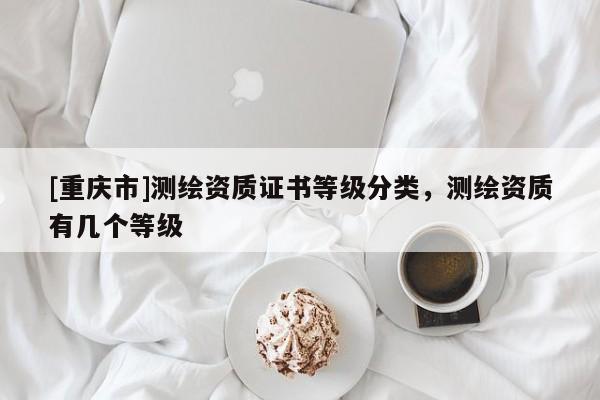 [重庆市]测绘资质证书等级分类，测绘资质有几个等级