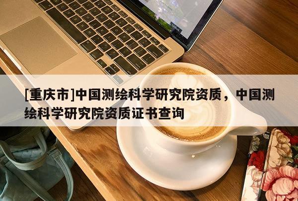 [重庆市]中国测绘科学研究院资质，中国测绘科学研究院资质证书查询