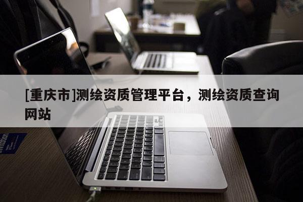 [重庆市]测绘资质管理平台，测绘资质查询网站