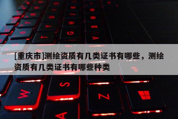 [重庆市]测绘资质有几类证书有哪些，测绘资质有几类证书有哪些种类