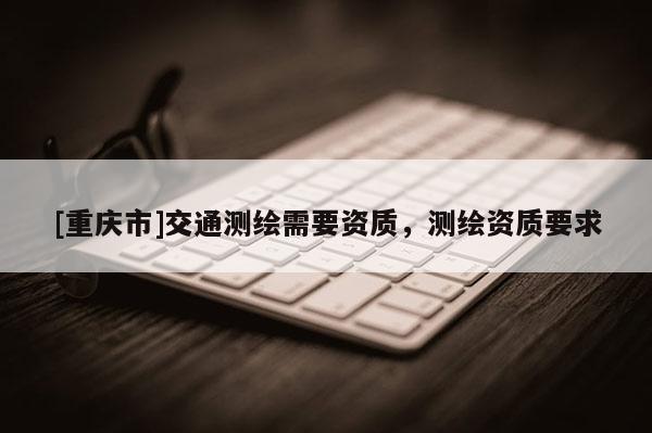 [重庆市]交通测绘需要资质，测绘资质要求