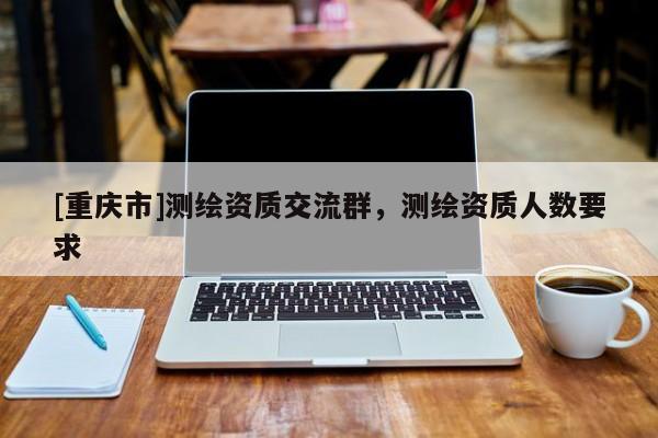 [重庆市]测绘资质交流群，测绘资质人数要求