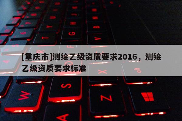 [重庆市]测绘乙级资质要求2016，测绘乙级资质要求标准