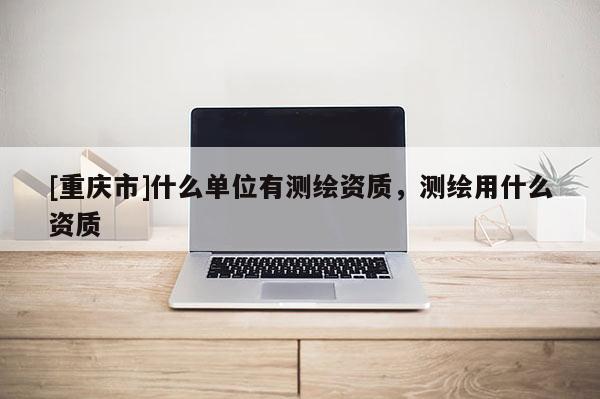 [重庆市]什么单位有测绘资质，测绘用什么资质