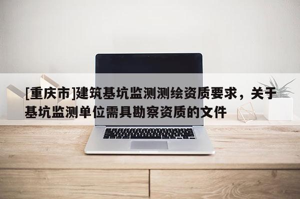 [重庆市]建筑基坑监测测绘资质要求，关于基坑监测单位需具勘察资质的文件